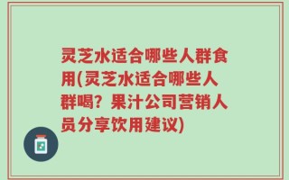 灵芝水适合哪些人群食用(灵芝水适合哪些人群喝？果汁公司营销人员分享饮用建议)
