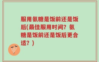 服用氨糖是饭前还是饭后(最佳服用时间？氨糖是饭前还是饭后更合适？)
