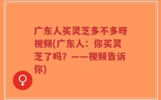 广东人买灵芝多不多呀视频(广东人：你买灵芝了吗？——视频告诉你)