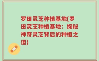 罗田灵芝种植基地(罗田灵芝种植基地：探秘神奇灵芝背后的种植之道)