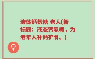 液体钙氨糖 老人(新标题：液态钙氨糖，为老年人补钙护骨。)