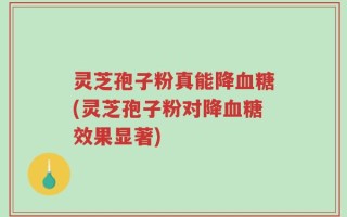 灵芝孢子粉真能降血糖(灵芝孢子粉对降血糖效果显著)