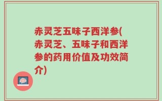 赤灵芝五味子西洋参(赤灵芝、五味子和西洋参的药用价值及功效简介)