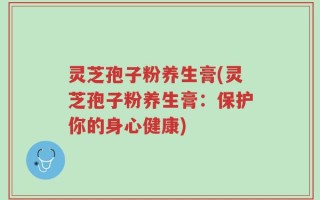 灵芝孢子粉养生膏(灵芝孢子粉养生膏：保护你的身心健康)