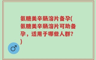 氨糖美辛肠溶片备孕(氨糖美辛肠溶片可助备孕，适用于哪些人群？)