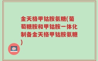 金天格甲钴胺氨糖(葡萄糖胺和甲钴胺一体化制备金天格甲钴胺氨糖)