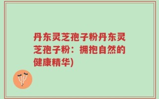 丹东灵芝孢子粉丹东灵芝孢子粉：拥抱自然的健康精华)