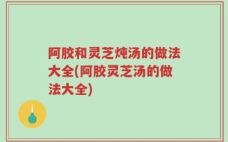 阿胶和灵芝炖汤的做法大全(阿胶灵芝汤的做法大全)