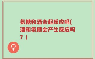 氨糖和酒会起反应吗(酒和氨糖会产生反应吗？)