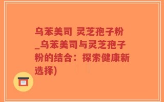 乌苯美司 灵芝孢子粉_乌苯美司与灵芝孢子粉的结合：探索健康新选择)
