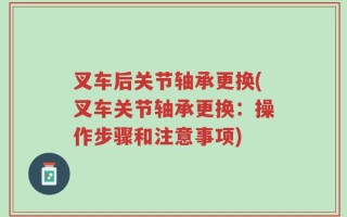 叉车后关节轴承更换(叉车关节轴承更换：操作步骤和注意事项)