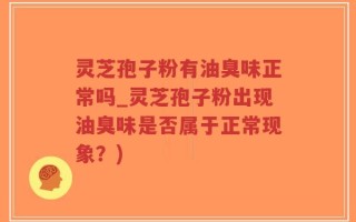 灵芝孢子粉有油臭味正常吗_灵芝孢子粉出现油臭味是否属于正常现象？)