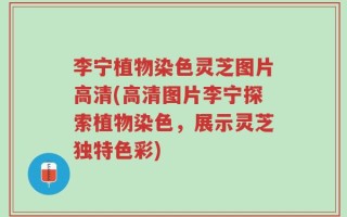 李宁植物染色灵芝图片高清(高清图片李宁探索植物染色，展示灵芝独特色彩)