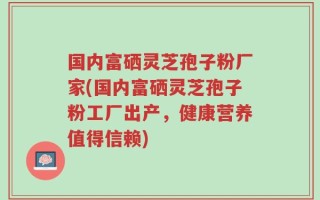 国内富硒灵芝孢子粉厂家(国内富硒灵芝孢子粉工厂出产，健康营养值得信赖)