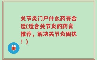 关节炎门户什么药膏合适(适合关节炎的药膏推荐，解决关节炎困扰！)