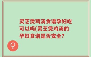 灵芝煲鸡汤食谱孕妇吃可以吗(灵芝煲鸡汤的孕妇食谱是否安全？