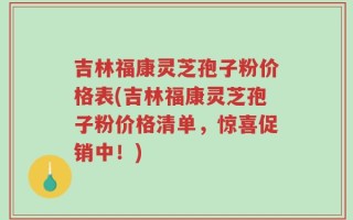 吉林福康灵芝孢子粉价格表(吉林福康灵芝孢子粉价格清单，惊喜促销中！)