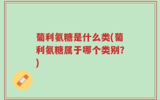 葡利氨糖是什么类(葡利氨糖属于哪个类别？)