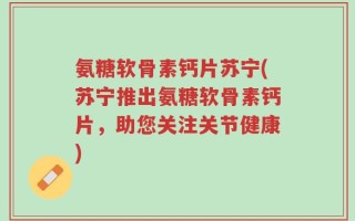 氨糖软骨素钙片苏宁(苏宁推出氨糖软骨素钙片，助您关注关节健康)
