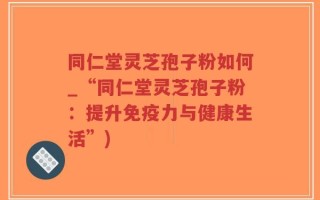 同仁堂灵芝孢子粉如何_“同仁堂灵芝孢子粉：提升免疫力与健康生活”)