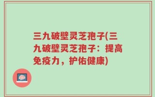 三九破壁灵芝孢子(三九破壁灵芝孢子：提高免疫力，护佑健康)