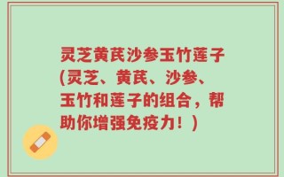 灵芝黄芪沙参玉竹莲子(灵芝、黄芪、沙参、玉竹和莲子的组合，帮助你增强免疫力！)