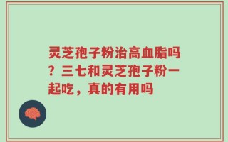 灵芝孢子粉治高血脂吗？三七和灵芝孢子粉一起吃，真的有用吗