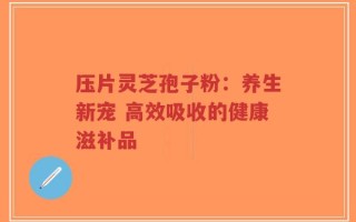 压片灵芝孢子粉：养生新宠 高效吸收的健康滋补品