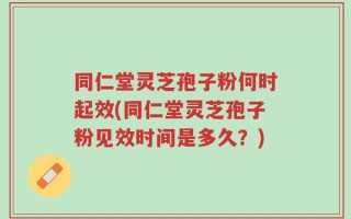 同仁堂灵芝孢子粉何时起效(同仁堂灵芝孢子粉见效时间是多久？)