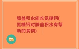 膝盖积水能吃氨糖钙(氨糖钙对膝盖积水有帮助的食物)