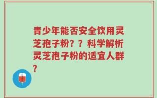青少年能否安全饮用灵芝孢子粉？？科学解析灵芝孢子粉的适宜人群？