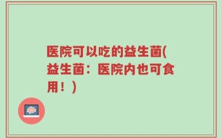 医院可以吃的益生菌(益生菌：医院内也可食用！)