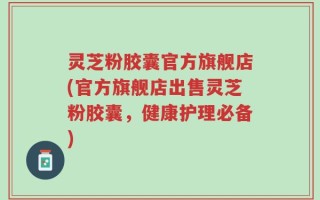 灵芝粉胶囊官方旗舰店(官方旗舰店出售灵芝粉胶囊，健康护理必备)