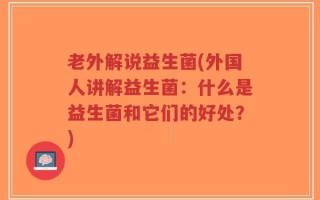 老外解说益生菌(外国人讲解益生菌：什么是益生菌和它们的好处？)