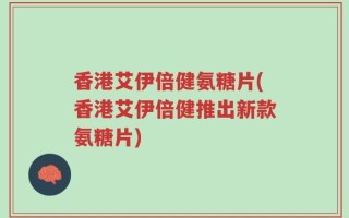 香港艾伊倍健氨糖片(香港艾伊倍健推出新款氨糖片)