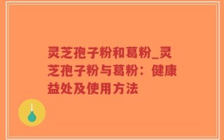 灵芝孢子粉和葛粉_灵芝孢子粉与葛粉：健康益处及使用方法