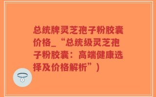 总统牌灵芝孢子粉胶囊价格_“总统级灵芝孢子粉胶囊：高端健康选择及价格解析”)