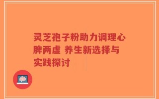 灵芝孢子粉助力调理心脾两虚 养生新选择与实践探讨