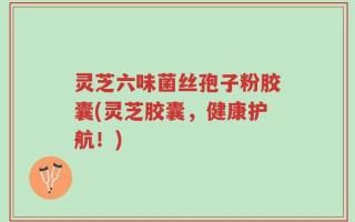 灵芝六味菌丝孢子粉胶囊(灵芝胶囊，健康护航！)