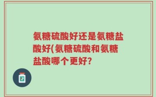 氨糖硫酸好还是氨糖盐酸好(氨糖硫酸和氨糖盐酸哪个更好？