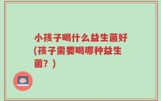 小孩子喝什么益生菌好(孩子需要喝哪种益生菌？)