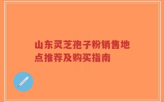 山东灵芝孢子粉销售地点推荐及购买指南
