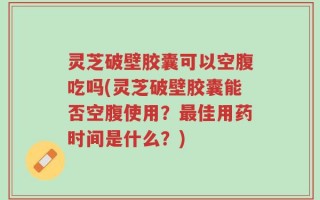 灵芝破壁胶囊可以空腹吃吗(灵芝破壁胶囊能否空腹使用？最佳用药时间是什么？)