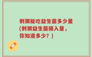 刺猬能吃益生菌多少量(刺猬益生菌摄入量，你知道多少？)