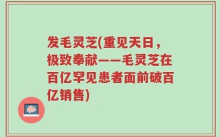 发毛灵芝(重见天日，极致奉献——毛灵芝在百亿罕见患者面前破百亿销售)