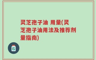 灵芝孢子油 用量(灵芝孢子油用法及推荐剂量指南)