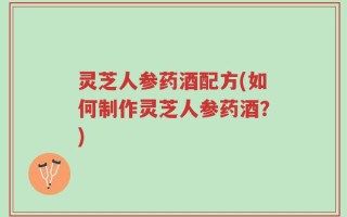 灵芝人参药酒配方(如何制作灵芝人参药酒？)