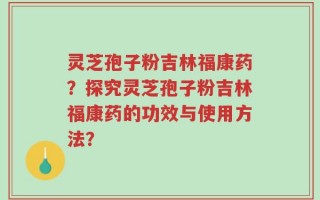 灵芝孢子粉吉林福康药？探究灵芝孢子粉吉林福康药的功效与使用方法？