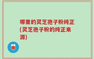 哪里的灵芝孢子粉纯正(灵芝孢子粉的纯正来源)