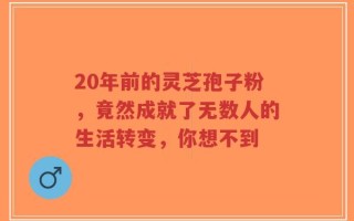 20年前的灵芝孢子粉，竟然成就了无数人的生活转变，你想不到